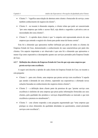 Capítulo 4 Análise das Expectativas e Percepções da Qualidade pelos Clientes
104
• Cliente 3 – “significa uma relação de abertura entre cliente e fornecedor de serviço, como
também conhecimento do negócio do cliente”;
• Cliente 4 – no tocante à dimensão empatia, o cliente relata que pode ser caracterizada
“por uma empresa que tenha o acesso fácil, seja aberta a sugestões e pró-ativa com as
necessidades dos seus clientes”;
• Cliente 5 – A opinião deste cliente é que “a empatia está representada através de uma
empresa que entende o negócio do cliente para poder atuar de forma correta”.
Esta foi a dimensão que apresentou melhor definição por parte de todos os clientes da
Empresa Estudo de Caso, demonstrando o conhecimento de suas características por parte dos
clientes. Um aspecto importante a ser observado é que esta foi a dimensão que apresentou o
menor Gap entre expectativa e desempenho quanto aos serviços prestados pela Empresa Estudo
de Caso.
4.2.7 Definição dos clientes da Empresa Estudo de Caso do que seja uma empresa que
presta serviço com excelência
A seguir será descrita a opinião de cada cliente da Empresa Estudo de Caso, no tocante a
esta pergunta:
• Cliente 1 – para este cliente, uma empresa que presta serviço com excelência “é aquela
que atende à demanda de seus clientes, superando sua expectativas e ofertando novas
soluções baseadas no conhecimento dos negócios destes clientes”;
• Cliente 2 – a definição deste cliente parte da premissa de que “prestar serviço com
excelência é sinônimo de uma empresa que preza pelas informações fornecidas aos seus
clientes, pela qualidade dos produtos e serviços disponibilizados ao mercado e que tem
excelência e presteza no atendimento”;
• Cliente 3 – este cliente responde a esta pergunta argumentado que “uma empresa que
pratique as cinco dimensões da qualidade abordadas no questionário, estará prestando
serviços com excelência”;
 