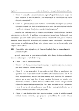 Capítulo 4 Análise das Expectativas e Percepções da Qualidade pelos Clientes
105
• Cliente 4 – este define a excelência de uma empresa “a partir do momento em que ela
tenha eficiência no serviço prestado e que some todas as características das cinco
dimensões da qualidade”;
• Cliente 5 – ”prestar serviços com excelência é característica da empresa que ofereça
tecnologia adequada, que tenha um atendimento indiscutível, que esteja disponível a ouvir
e resolver os problemas dos clientes e que seja ética e transparente”.
Percebe-se que todos os clientes da Empresa Estudo de Caso fizeram referência, direta ou
indiretamente, às dimensões da qualidade em serviço como características fundamentais para
uma empresa que queira prestar serviços com excelência, demonstrando assim, que as perguntas
abordadas durante a entrevista tiveram um direcionamento correto, confirmando a sua validade
para mensurar a qualidade percebida por estes clientes quanto aos serviços prestados pela
Empresa Estudo de Caso.
4.2.8 Comentários feitos pelos clientes da Empresa Estudo de Caso no campo disponível
para observações
A seguir encontram-se as observações registradas pelos clientes da Empresa Estudo de
Caso no que diz respeito à prestação do serviço.
• Cliente 1 – não fez nenhum comentário;
• Cliente 2 – este cliente salientou a importância de que os relatórios sejam elaborados com
uma maior síntese dos assuntos abordados;
• Cliente 3 – A sua percepção é de que estão existindo falhas no atendimento das
operadoras e isto pode está relacionado com a falta de treinamento ou com a falta de um
maior acompanhamento por parte da supervisora da célula. O cliente fez questão de
registrar que a atual supervisora é uma excelente funcionária, no entanto, pelo
crescimento do número de clientes atendidos, esta funcionária não mais consegue assumir
todas as funções e necessita de uma auxiliar. Outro ponto observado por este cliente é que
o nível de serviço não está uniforme ao longo do dia e varia, principalmente, com o
aumento do número de clientes a serem processados.
• Cliente 4 – este cliente ressalta que o ambiente no qual a central de atendimento está
instalada é muito barulhento, o que prejudica a confiabilidade dos assuntos tratados
 
