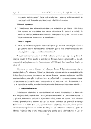 Capítulo 4 Análise das Expectativas e Percepções da Qualidade pelos Clientes
108
resolver os seus problemas”. Como pode se observar, a empresa também confundiu as
características da dimensão receptividade com a da dimensão empatia.
Dimensão segurança
• “Esta dimensão pode ser caracterizada através de uma empresa que garanta o controle aos
seus sistemas de informações; que possua mecanismos de auditora, a exemplo da
monitoria realizada pela supervisão durante a prestação do serviço no call center e uma
supervisão dedicada a cada célula de atendimento”;
Dimensão empatia
• “Pode ser caracterizada por uma empresa receptiva, que transmita uma imagem positiva e
que garanta, através de uma efetiva supervisão, que as suas operadoras tenham uma
atitude positiva e alegre no atendimento ao cliente”.
A seguir serão comentados os resultados obtidos quanto à percepção da gerência da
Empresa Estudo de Caso quanto às expectativas de seus clientes, representado no modelo
conceitual da qualidade em serviço (Parasuraman et al. 1985) pelo Gap 1, conforme descrito na
tabela 4.2.
Observa-se que para os Clientes 1 e 4 a Empresa Estudo de Caso demonstra perceber as
suas expectativas. No tocante ao Cliente 3, o maior desta empresa, registra-se apenas a presença
de dois Gaps. Outro ponto importante e que merece destaque é que para a dimensão escolhida
como a mais importante pelos os clientes, que é a confiabilidade, a empresa demonstra conhecer
a expectativa de todos os seus clientes, comprovando a inexistência do Gap 1 (Parasuraman et al.
1985). Os resultados obtidos em cada dimensão serão descritos mais detalhadamente a seguir.
4.3.1 Dimensão tangível
Esta dimensão foi avaliada no questionário aplicado, através das questões 1 a 4. Observa-se
pelas divergências encontradas entre a avaliação da Empresa Estudo de Caso e a dos clientes 2 e
5, que esta empresa não conhece as expectativas destes clientes no tocante a esta dimensão
avaliada, gerando assim a presença do Gap1 do modelo conceitual da qualidade em serviço
(Parasuraman et al. 1985). Este Gap, segundo Grönroos (2003), significa que a gerência percebe
erradamente as expectativas do cliente. Tal fato pode ser ainda mais confirmado a partir da
diferença observada entre as notas atribuídas por estes clientes e a da Empresa Estudo de Caso no
 