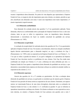 Capítulo 4 Análise das Expectativas e Percepções da Qualidade pelos Clientes
109
tocante à importância desta dimensão. No ponto de vista daqueles que representam a Empresa
Estudo de Caso, os tangíveis não são importantes para estes clientes, no entanto, percebe-se que
eles classificam esta dimensão com notas 3 (nem sem importância nem muito importante) e 5
(muito importante) respectivamente.
4.3.2 Dimensão confiabilidade
Esta dimensão foi avaliada através das questões 5 a 9 no questionário aplicado. Nesta
dimensão, observa-se a uniformidade entre a percepção de Empresa Estudo de Caso e a dos seus
clientes, tanto no que se refere às expectativas, como na importância desta dimensão,
demonstrando a inexistência do Gap1 no modelo conceitual da qualidade em serviço
(Parasuraman et al. 1985).
4.3.3 Dimensão receptividade
A avaliação da receptividade foi realizada através das questões de 10 a 13 no questionário
aplicado à Empresa Estudo de Caso. No tocante a esta dimensão, observa-se situação semelhante
àquela descrita anteriormente para a dimensão tangível, ou seja, a existência do Gap 1
(Parasuraman et al. 1985), entre as expectativas da Empresa Estudo de Caso e os Clientes 2 , 3 e
5 no que se refere à questão de número 13, na qual é indagada se as operadoras da Empresa
Estudo de Caso deveriam resolver os problemas de seus clientes. Este Gap fica ainda mais
confirmado em relação aos Clientes 2 e 5 com a diferença de notas atribuídas por eles e a
Empresa Estudo de Caso quanto a importância desta dimensão da qualidade em serviços, o que
demonstra a necessidade desta empresa em direcionar esforços no sentido de entender melhor as
expectativas dos clientes 2, 3 e 5.
4.3.4 Dimensão segurança
Através das questões de 14 a 17 contidas no questionário, foi feita a avaliação desta
dimensão da qualidade em serviços, na qual pode-se considerar que de maneira geral a Empresa
Estudo de Caso percebe de forma correta as expectativas de seus clientes. Entretanto, um aspecto
merece ser mencionado.Trata-se de uma única divergência observada entre as avaliações da
Empresa Estudo de Caso e a dos clientes 2 e 5, verificada na questão 15, que se referente às
operadoras transmitirem confiança aos clientes. Os clientes avaliaram as suas expectativas com a
nota máxima, no entanto a Empresa Estudo de Caso pontuou esta questão com a nota 3
 