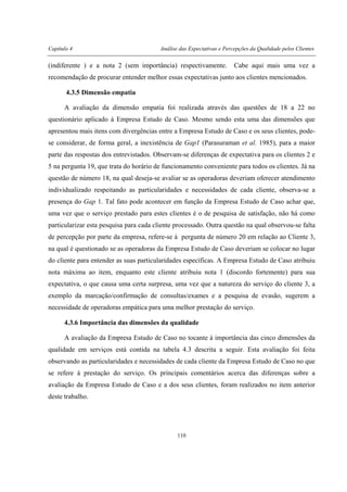 Capítulo 4 Análise das Expectativas e Percepções da Qualidade pelos Clientes
110
(indiferente ) e a nota 2 (sem importância) respectivamente. Cabe aqui mais uma vez a
recomendação de procurar entender melhor essas expectativas junto aos clientes mencionados.
4.3.5 Dimensão empatia
A avaliação da dimensão empatia foi realizada através das questões de 18 a 22 no
questionário aplicado à Empresa Estudo de Caso. Mesmo sendo esta uma das dimensões que
apresentou mais itens com divergências entre a Empresa Estudo de Caso e os seus clientes, pode-
se considerar, de forma geral, a inexistência de Gap1 (Parasuraman et al. 1985), para a maior
parte das respostas dos entrevistados. Observam-se diferenças de expectativa para os clientes 2 e
5 na pergunta 19, que trata do horário de funcionamento conveniente para todos os clientes. Já na
questão de número 18, na qual deseja-se avaliar se as operadoras deveriam oferecer atendimento
individualizado respeitando as particularidades e necessidades de cada cliente, observa-se a
presença do Gap 1. Tal fato pode acontecer em função da Empresa Estudo de Caso achar que,
uma vez que o serviço prestado para estes clientes é o de pesquisa de satisfação, não há como
particularizar esta pesquisa para cada cliente processado. Outra questão na qual observou-se falta
de percepção por parte da empresa, refere-se à pergunta de número 20 em relação ao Cliente 3,
na qual é questionado se as operadoras da Empresa Estudo de Caso deveriam se colocar no lugar
do cliente para entender as suas particularidades específicas. A Empresa Estudo de Caso atribuiu
nota máxima ao item, enquanto este cliente atribuiu nota 1 (discordo fortemente) para sua
expectativa, o que causa uma certa surpresa, uma vez que a natureza do serviço do cliente 3, a
exemplo da marcação/confirmação de consultas/exames e a pesquisa de evasão, sugerem a
necessidade de operadoras empática para uma melhor prestação do serviço.
4.3.6 Importância das dimensões da qualidade
A avaliação da Empresa Estudo de Caso no tocante à importância das cinco dimensões da
qualidade em serviços está contida na tabela 4.3 descrita a seguir. Esta avaliação foi feita
observando as particularidades e necessidades de cada cliente da Empresa Estudo de Caso no que
se refere à prestação do serviço. Os principais comentários acerca das diferenças sobre a
avaliação da Empresa Estudo de Caso e a dos seus clientes, foram realizados no item anterior
deste trabalho.
 