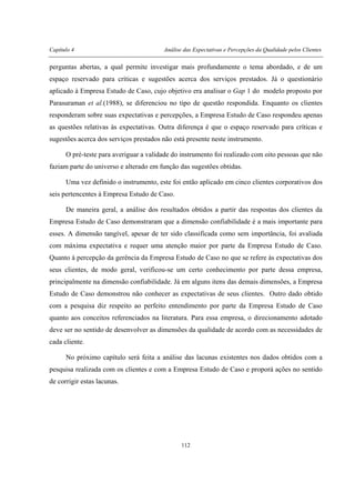 Capítulo 4 Análise das Expectativas e Percepções da Qualidade pelos Clientes
112
perguntas abertas, a qual permite investigar mais profundamente o tema abordado, e de um
espaço reservado para críticas e sugestões acerca dos serviços prestados. Já o questionário
aplicado à Empresa Estudo de Caso, cujo objetivo era analisar o Gap 1 do modelo proposto por
Parasuraman et al.(1988), se diferenciou no tipo de questão respondida. Enquanto os clientes
responderam sobre suas expectativas e percepções, a Empresa Estudo de Caso respondeu apenas
as questões relativas às expectativas. Outra diferença é que o espaço reservado para críticas e
sugestões acerca dos serviços prestados não está presente neste instrumento.
O pré-teste para averiguar a validade do instrumento foi realizado com oito pessoas que não
faziam parte do universo e alterado em função das sugestões obtidas.
Uma vez definido o instrumento, este foi então aplicado em cinco clientes corporativos dos
seis pertencentes à Empresa Estudo de Caso.
De maneira geral, a análise dos resultados obtidos a partir das respostas dos clientes da
Empresa Estudo de Caso demonstraram que a dimensão confiabilidade é a mais importante para
esses. A dimensão tangível, apesar de ter sido classificada como sem importância, foi avaliada
com máxima expectativa e requer uma atenção maior por parte da Empresa Estudo de Caso.
Quanto à percepção da gerência da Empresa Estudo de Caso no que se refere às expectativas dos
seus clientes, de modo geral, verificou-se um certo conhecimento por parte dessa empresa,
principalmente na dimensão confiabilidade. Já em alguns itens das demais dimensões, a Empresa
Estudo de Caso demonstrou não conhecer as expectativas de seus clientes. Outro dado obtido
com a pesquisa diz respeito ao perfeito entendimento por parte da Empresa Estudo de Caso
quanto aos conceitos referenciados na literatura. Para essa empresa, o direcionamento adotado
deve ser no sentido de desenvolver as dimensões da qualidade de acordo com as necessidades de
cada cliente.
No próximo capítulo será feita a análise das lacunas existentes nos dados obtidos com a
pesquisa realizada com os clientes e com a Empresa Estudo de Caso e proporá ações no sentido
de corrigir estas lacunas.
 