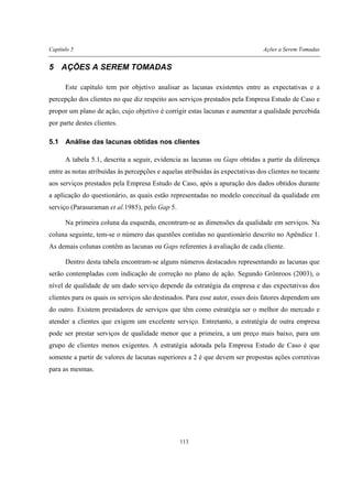 Capítulo 5 Ações a Serem Tomadas
113
5 AÇÕES A SEREM TOMADAS
Este capítulo tem por objetivo analisar as lacunas existentes entre as expectativas e a
percepção dos clientes no que diz respeito aos serviços prestados pela Empresa Estudo de Caso e
propor um plano de ação, cujo objetivo é corrigir estas lacunas e aumentar a qualidade percebida
por parte destes clientes.
5.1 Análise das lacunas obtidas nos clientes
A tabela 5.1, descrita a seguir, evidencia as lacunas ou Gaps obtidas a partir da diferença
entre as notas atribuídas às percepções e aquelas atribuídas às expectativas dos clientes no tocante
aos serviços prestados pela Empresa Estudo de Caso, após a apuração dos dados obtidos durante
a aplicação do questionário, as quais estão representadas no modelo conceitual da qualidade em
serviço (Parasuraman et al.1985), pelo Gap 5.
Na primeira coluna da esquerda, encontram-se as dimensões da qualidade em serviços. Na
coluna seguinte, tem-se o número das questões contidas no questionário descrito no Apêndice 1.
As demais colunas contêm as lacunas ou Gaps referentes à avaliação de cada cliente.
Dentro desta tabela encontram-se alguns números destacados representando as lacunas que
serão contempladas com indicação de correção no plano de ação. Segundo Grönroos (2003), o
nível de qualidade de um dado serviço depende da estratégia da empresa e das expectativas dos
clientes para os quais os serviços são destinados. Para esse autor, esses dois fatores dependem um
do outro. Existem prestadores de serviços que têm como estratégia ser o melhor do mercado e
atender a clientes que exigem um excelente serviço. Entretanto, a estratégia de outra empresa
pode ser prestar serviços de qualidade menor que a primeira, a um preço mais baixo, para um
grupo de clientes menos exigentes. A estratégia adotada pela Empresa Estudo de Caso é que
somente a partir de valores de lacunas superiores a 2 é que devem ser propostas ações corretivas
para as mesmas.
 