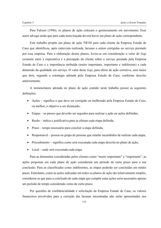 Capítulo 5 Ações a Serem Tomadas
115
Para Falconi (1996), os planos de ação colocam o gerenciamento em movimento. Esse
autor advoga ainda que para cada meta traçada deverá haver um plano de ação correspondente.
Este trabalho propõe um plano de ação 5W1H para cada cliente da Empresa Estudo de
Caso que identificou, após entrevista realizada, lacunas a serem corrigidas no serviço prestado
por essa empresa. Para a elaboração destes planos, levou-se em consideração o valor do Gap
existente entre a expectativa e a percepção do cliente sobre o serviço prestado pela Empresa
Estudo de Caso e a importância atribuída (muito importante, importante e indiferente) a cada
dimensão da qualidade em serviço. O valor deste Gap, para efeito de ação corretiva, será maior
que dois, segundo a estratégia adotada pela Empresa Estudo de Caso, conforme descrito
anteriormente.
A nomenclatura adotada no plano de ação contido neste trabalho possui as seguintes
definições:
• Ações – significa o que deve ser corrigido ou melhorado pela Empresa Estudo de Caso,
ou melhor, o objetivo a ser alcançado;
• Etapas – os passos que deverão ser seguidos para realizar a ação ou ações definidas;
• Razão – indica a justificativa para se efetuar cada etapa definida;
• Prazo – tempo necessário para concluir a etapa definida;
• Responsável – pessoa ou grupo de pessoas que estarão incumbidos de realizar cada etapa;
• Procedimento – significa como será executada cada etapa descrita no plano de ação;
• Local – onde será executada cada etapa.
Para as dimensões consideradas pelos clientes como “muito importante” e “importante”, as
ações propostas em cada plano de ação consideram um período de curto prazo para a sua
conclusão. Para as classificadas como indiferentes, as etapas poderão ser concluídas em médio
prazo. Entretanto, como as ações indicadas em todos os planos de ação são relativamente simples,
considerou-se que para a conclusão de cada etapa que compõe estas ações seria necessário apenas
um período de tempo considerado como de curto prazo.
Por questões de confidencialidade e solicitação da Empresa Estudo de Caso, os valores
financeiros envolvidos para a correção das lacunas encontradas não serão apresentados nos
 