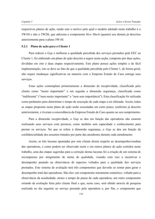 Capítulo 5 Ações a Serem Tomadas
116
respectivos planos de ação, sendo este o motivo pelo qual o modelo adotado neste trabalho é o
5W1H e não o 5W2H, que adiciona o componente How Much (quanto) aos demais já descritos
anteriormente para o plano 5W1H.
5.2.1 Plano de ação para o Cliente 1
Para reduzir o Gap e melhorar a qualidade percebida dos serviços prestados pela EEC ao
Cliente 1, foi elaborado um plano de ação descrito a seguir nesta seção, composto por duas ações,
divididas em oito e duas etapas respectivamente. Este plano possui ações simples e de fácil
implementação, isto se deve ao fato de que a qualidade percebida pelo Cliente 1, de forma geral,
não requer mudanças significativas na maneira com a Empresa Estudo de Caso entrega seus
serviços.
Estas ações contemplam primeiramente a dimensão de receptividade, classificada pelo
cliente como “muito importante” e em seguida a dimensão segurança, classificada como
“indiferente” (“nem muito importante” e “nem sem importância”). Esta classificação foi utilizada
como parâmetro para determinar o tempo de execução de cada etapa a ser efetuada. Assim, todas
as etapas propostas neste plano de ação serão executadas em curto prazo, conforme já descrito
anteriormente, e tiveram a concordância da Empresa Estudo de Caso quanto ao seu cumprimento.
Para a dimensão receptividade, o Gap se deu em função das operadoras não estarem
realizando seus serviços com presteza, como também sem capacidade e conhecimento para
prestar os serviços. No que se refere à dimensão segurança, o Gap se deu em função da
confidencialidade dos assuntos tratados por parte das atendentes durante cada atendimento.
Assim, as três lacunas apontadas por este cliente dizem respeito ao desempenho/conduta
das operadoras, e como poderá ser observado neste e em outros planos de ação contidos neste
trabalho, uma das etapas sugeridas para a correção destas lacunas foi a criação de um sistema de
recompensas por atingimento de metas de qualidade, visando com isso a incentivar o
desempenho pautado na observância de aspectos voltados para a qualidade dos serviços
prestados. Este sistema de avaliação terá três componentes que deverão se somar para gerar o
desempenho total das operadoras. São eles: um componente meramente estatístico, voltado para a
observância da assiduidade, atraso e tempo de pausa de cada operadora; um outro componente
oriundo da avaliação feita pelo cliente final e que, neste caso, será obtido através de pesquisa
realizada no dia seguinte ao serviço prestado pela operadora e, por fim, o componente que
 