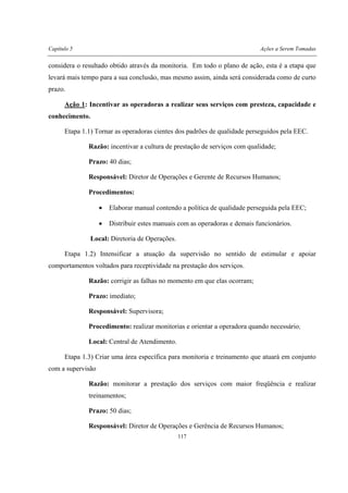 Capítulo 5 Ações a Serem Tomadas
117
considera o resultado obtido através da monitoria. Em todo o plano de ação, esta é a etapa que
levará mais tempo para a sua conclusão, mas mesmo assim, ainda será considerada como de curto
prazo.
Ação 1: Incentivar as operadoras a realizar seus serviços com presteza, capacidade e
conhecimento.
Etapa 1.1) Tornar as operadoras cientes dos padrões de qualidade perseguidos pela EEC.
Razão: incentivar a cultura de prestação de serviços com qualidade;
Prazo: 40 dias;
Responsável: Diretor de Operações e Gerente de Recursos Humanos;
Procedimentos:
• Elaborar manual contendo a política de qualidade perseguida pela EEC;
• Distribuir estes manuais com as operadoras e demais funcionários.
Local: Diretoria de Operações.
Etapa 1.2) Intensificar a atuação da supervisão no sentido de estimular e apoiar
comportamentos voltados para receptividade na prestação dos serviços.
Razão: corrigir as falhas no momento em que elas ocorram;
Prazo: imediato;
Responsável: Supervisora;
Procedimento: realizar monitorias e orientar a operadora quando necessário;
Local: Central de Atendimento.
Etapa 1.3) Criar uma área específica para monitoria e treinamento que atuará em conjunto
com a supervisão
Razão: monitorar a prestação dos serviços com maior freqüência e realizar
treinamentos;
Prazo: 50 dias;
Responsável: Diretor de Operações e Gerência de Recursos Humanos;
 