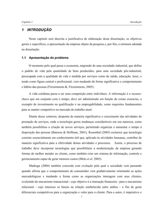 Capítulo 1 Introdução
1
1 INTRODUÇÃO
Neste capítulo será descrita a justificativa de elaboração desta dissertação, os objetivos
gerais e específicos, a apresentação da empresa objeto da pesquisa e, por fim, a estrutura adotada
na dissertação.
1.1 Apresentação do problema
O momento pelo qual passa a economia, migrando de uma sociedade industrial, que define
o padrão de vida pela quantidade de bens produzidos, para uma sociedade pós-industrial,
preocupada com a qualidade de vida e medida por serviços como de saúde, educação, lazer, e
tendo como figura central o profissional, vem mudando de forma significativa o comportamento
e hábito das pessoas (Fitzsimmons &. Fitzsimmons, 2005).
A vida cotidiana passa a ser uma competição entre indivíduos. A informação é o recurso-
chave que em conjunto com o tempo, deve ser administrado em função de coisas essencias, a
exemplo do investimento na qualificação e na empregabilidade, como requisitos fundamentais
para se manter competitivo no mercado de trabalho atual.
Diante desse contexto, desponta de maneira significativa o crescimento das atividades de
prestação de serviços, onde a tecnologia gerou mudanças consideráveis em sua natureza, como
também possibilitou a criação de novos serviços, permitindo organizar e aumentar o tempo à
disposição das pessoas (Bateson & Hoffman, 2001). Rosenthal (2005) esclarece que tecnologia
consiste essencialmente em conhecimento útil que, aplicado às atividades humanas, contribui de
maneira significativa para a efetividade destas atividades e processos. Assim, o processo de
trabalho deve incorporar tecnologias que possibilitem a modernização da empresa gerando
formas de melhor atender ao cliente, como também criar um sistema de informação, controle e
gerenciamento capaz de gerar menores custos (Melo et al. 2003).
Madruga (2004) também concorda com evolução pela qual a sociedade vem passando
quando afirma que o comportamento do consumidor vem gradativamente orientando as ações
mercadológicas e mudando a forma como as organizações interagem com seus clientes,
evoluindo do mecanismo transacional - cujo objetivo é a transação financeira - para o mecanismo
relacional - cujo interesse se baseia na relação estabelecida entre ambos - a fim de gerar
diferenciais competitivos para a organização e valor para o cliente. Para o autor, é imperativo o
 