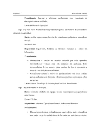 Capítulo 5 Ações a Serem Tomadas
118
Procedimento: Recrutar e selecionar profissionais com experiência no
desempenho destas atividades;
Local: Diretoria de Operações.
Etapa 1.4) criar ações de endomarketing específicas para a observância da qualidade na
dimensão receptividade
Razão: auxiliar o processo de absorção dos conceitos da qualidade na prestação do
serviço;
Prazo: 40 dias;
Responsável: Supervisora, Gerência de Recursos Humanos e Técnico em
Informática;
Procedimento:
• Desenvolver e colocar no monitor utilizado por cada operadora
recomendações voltadas para esta dimensão da qualidade. Estas
recomendações devem aparecer neste monitor tão logo a operadora se
conecte a sua posição de atendimento;
• Confeccionar cartazes e renová-los periodicamente com ações voltadas
para a qualidade nesta dimensão e fixar nos principais pontos desta célula
de serviço.
Local: Área de Tecnologia da Informação e Central de Atendimento.
Etapa 1.5) Criar sistema de avaliação.
Razão: Estimular o trabalho em equipe e avaliar o desempenho das operadoras e
supervisoras;
Prazo: 150 dias;
Responsável: Diretor de Operações e Gerência de Recursos Humanos;
Procedimentos:
• Elaborar um sistema de avaliação para a supervisão no qual a obtenção de
suas metas esteja vinculada à obtenção das metas por parte das operadoras;
 