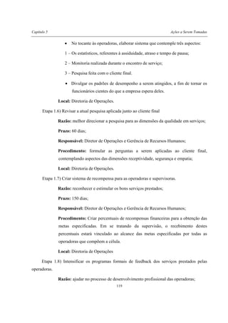 Capítulo 5 Ações a Serem Tomadas
119
• No tocante às operadoras, elaborar sistema que contemple três aspectos:
1 – Os estatísticos, referentes à assiduidade, atraso e tempo de pausa;
2 – Monitoria realizada durante o encontro de serviço;
3 – Pesquisa feita com o cliente final.
• Divulgar os padrões de desempenho a serem atingidos, a fim de tornar os
funcionários cientes do que a empresa espera deles.
Local: Diretoria de Operações.
Etapa 1.6) Revisar a atual pesquisa aplicada junto ao cliente final
Razão: melhor direcionar a pesquisa para as dimensões da qualidade em serviços;
Prazo: 60 dias;
Responsável: Diretor de Operações e Gerência de Recursos Humanos;
Procedimento: formular as perguntas a serem aplicadas ao cliente final,
contemplando aspectos das dimensões receptividade, segurança e empatia;
Local: Diretoria de Operações.
Etapa 1.7) Criar sistema de recompensa para as operadoras e supervisoras.
Razão: reconhecer e estimular os bons serviços prestados;
Prazo: 150 dias;
Responsável: Diretor de Operações e Gerência de Recursos Humanos;
Procedimento: Criar percentuais de recompensas financeiras para a obtenção das
metas especificadas. Em se tratando da supervisão, o recebimento destes
percentuais estará vinculado ao alcance das metas especificadas por todas as
operadoras que compõem a célula.
Local: Diretoria de Operações
Etapa 1.8) Intensificar os programas formais de feedback dos serviços prestados pelas
operadoras.
Razão: ajudar no processo de desenvolvimento profissional das operadoras;
 