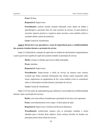 Capítulo 5 Ações a Serem Tomadas
120
Prazo: 60 dias;
Responsável: Supervisora;
Procedimento: realizar reunião semanal utilizando como objeto de debate e
aprendizagem a gravação feita em cada encontro de serviço, na qual podem-se
encontrar aspectos positivos e negativos deste encontro, como também utilizar o
resultado obtido a partir da monitoria;
Local: Central de Atendimento.
Ação 2: Desenvolver nas operadoras o senso de importância para a confidencialidade
dos assuntos tratados durante a prestação do serviço
Etapa 2.1) Intensificar a atuação da supervisão no sentido de desestimular comportamentos
e ações que levam à quebra do sigilo dos assuntos tratados na prestação do serviço
Razão: corrigir as atitudes que levem à falha indesejada;
Prazo: imediato;
Responsável: Supervisora;
Procedimento: Supervisionar a célula de serviço de maneira mais intensa,
evitando que fichas contendo informações dos clientes sejam esquecidas sobre
mesas, impressoras ou equipamento de fax, como também evitar os comentários
sobre as informações trocadas durante a prestação do serviço;
Local: Central de Atendimento
Etapa 2.2) Criar ações de endomarketing que enfatizem a necessidade da confidencialidade
durante e após a prestação dos serviços
Razão: criar uma cultura orientada para a prestação de serviços com segurança;
Prazo: concomitantemente com a etapa 1.4 deste plano de ação;
Responsável: Supervisora e Gerência de Recursos Humanos;
Procedimento: confeccionar cartazes com as principais condutas a serem
adotadas para o alcance deste objetivo. Esses cartazes deverão ser fixados nos
principais pontos desta célula de serviço;
 