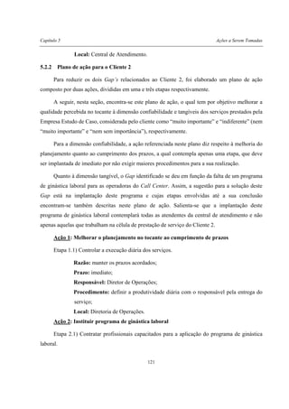 Capítulo 5 Ações a Serem Tomadas
121
Local: Central de Atendimento.
5.2.2 Plano de ação para o Cliente 2
Para reduzir os dois Gap’s relacionados ao Cliente 2, foi elaborado um plano de ação
composto por duas ações, divididas em uma e três etapas respectivamente.
A seguir, nesta seção, encontra-se este plano de ação, o qual tem por objetivo melhorar a
qualidade percebida no tocante à dimensão confiabilidade e tangíveis dos serviços prestados pela
Empresa Estudo de Caso, considerada pelo cliente como “muito importante” e “indiferente” (nem
“muito importante” e “nem sem importância”), respectivamente.
Para a dimensão confiabilidade, a ação referenciada neste plano diz respeito à melhoria do
planejamento quanto ao cumprimento dos prazos, a qual contempla apenas uma etapa, que deve
ser implantada de imediato por não exigir maiores procedimentos para a sua realização.
Quanto à dimensão tangível, o Gap identificado se deu em função da falta de um programa
de ginástica laboral para as operadoras do Call Center. Assim, a sugestão para a solução deste
Gap está na implantação deste programa e cujas etapas envolvidas até a sua conclusão
encontram-se também descritas neste plano de ação. Salienta-se que a implantação deste
programa de ginástica laboral contemplará todas as atendentes da central de atendimento e não
apenas aquelas que trabalham na célula de prestação de serviço do Cliente 2.
Ação 1: Melhorar o planejamento no tocante ao cumprimento de prazos
Etapa 1.1) Controlar a execução diária dos serviços.
Razão: manter os prazos acordados;
Prazo: imediato;
Responsável: Diretor de Operações;
Procedimento: definir a produtividade diária com o responsável pela entrega do
serviço;
Local: Diretoria de Operações.
Ação 2: Instituir programa de ginástica laboral
Etapa 2.1) Contratar profissionais capacitados para a aplicação do programa de ginástica
laboral.
 