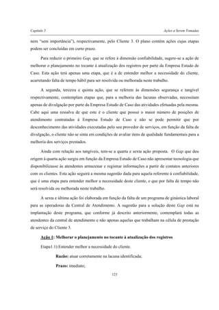 Capítulo 5 Ações a Serem Tomadas
123
nem “sem importância”), respectivamente, pelo Cliente 3. O plano contém ações cujas etapas
podem ser concluídas em curto prazo.
Para reduzir o primeiro Gap, que se refere à dimensão confiabilidade, sugere-se a ação de
melhorar o planejamento no tocante à atualização dos registros por parte da Empresa Estudo de
Caso. Esta ação terá apenas uma etapa, que é a de entender melhor a necessidade do cliente,
acarretando falta de tempo hábil para ser resolvida ou melhorada neste trabalho.
A segunda, terceira e quinta ação, que se referem às dimensões segurança e tangível
respectivamente, contemplam etapas que, para a melhoria das lacunas observadas, necessitam
apenas de divulgação por parte da Empresa Estudo de Caso das atividades efetuadas pela mesma.
Cabe aqui uma ressalva de que este é o cliente que possui o maior número de posições de
atendimento contratadas à Empresa Estudo de Caso e não se pode permitir que por
desconhecimento das atividades executadas pelo seu provedor de serviços, em função da falta de
divulgação, o cliente não se sinta em condições de avaliar itens de qualidade fundamentais para a
melhoria dos serviços prestados.
Ainda com relação aos tangíveis, tem-se a quarta e sexta ação proposta. O Gap que deu
origem à quarta ação surgiu em função da Empresa Estudo de Caso não apresentar tecnologia que
disponibilizasse às atendentes armazenar e registrar informações a partir de contatos anteriores
com os clientes. Esta ação seguirá a mesma sugestão dada para aquela referente à confiabilidade,
que é uma etapa para entender melhor a necessidade deste cliente, e que por falta de tempo não
será resolvida ou melhorada neste trabalho.
A sexta e última ação foi elaborada em função da falta de um programa de ginástica laboral
para as operadoras da Central de Atendimento. A sugestão para a solução deste Gap está na
implantação deste programa, que conforme já descrito anteriormente, contemplará todas as
atendentes da central de atendimento e não apenas aquelas que trabalham na célula de prestação
de serviço do Cliente 3.
Ação 1: Melhorar o planejamento no tocante à atualização dos registros
Etapa1.1) Entender melhor a necessidade do cliente.
Razão: atuar corretamente na lacuna identificada;
Prazo: imediato;
 