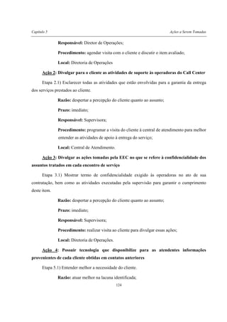 Capítulo 5 Ações a Serem Tomadas
124
Responsável: Diretor de Operações;
Procedimento: agendar visita com o cliente e discutir o item avaliado;
Local: Diretoria de Operações
Ação 2: Divulgar para o cliente as atividades de suporte às operadoras do Call Center
Etapa 2.1) Esclarecer todas as atividades que estão envolvidas para a garantia da entrega
dos serviços prestados ao cliente.
Razão: despertar a percepção do cliente quanto ao assunto;
Prazo: imediato;
Responsável: Supervisora;
Procedimento: programar a visita do cliente à central de atendimento para melhor
entender as atividades de apoio à entrega do serviço;
Local: Central de Atendimento.
Ação 3: Divulgar as ações tomadas pela EEC no que se refere à confidencialidade dos
assuntos tratados em cada encontro de serviço
Etapa 3.1) Mostrar termo de confidencialidade exigido às operadoras no ato de sua
contratação, bem como as atividades executadas pela supervisão para garantir o cumprimento
deste item.
Razão: despertar a percepção do cliente quanto ao assunto;
Prazo: imediato;
Responsável: Supervisora;
Procedimento: realizar visita ao cliente para divulgar essas ações;
Local: Diretoria de Operações.
Ação 4: Possuir tecnologia que disponibilize para as atendentes informações
provenientes de cada cliente obtidas em contatos anteriores
Etapa 5.1) Entender melhor a necessidade do cliente.
Razão: atuar melhor na lacuna identificada;
 
