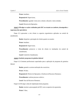 Capítulo 5 Ações a Serem Tomadas
125
Prazo: imediato;
Responsável: Supervisora;
Procedimento: agendar visita com o cliente e discutir o item avaliado;
Local: Diretoria de Operações.
Ação 5: Divulgar as ações realizadas pela EEC no tocante ao conforto, desempenho e
segurança das operadoras
Etapa 4.1) apresentar a este cliente os aspectos ergonômicos aplicados na central de
atendimento.
Razão: despertar a percepção do cliente quanto ao assunto;
Prazo: imediato;
Responsável: Supervisora;
Procedimento: promover a visita do cliente às instalações da central de
atendimento;
Local: Central de Atendimento.
Ação 6: Instituir programa de ginática laboral
Etapa 6.1) Contratar profissionais capacitados para a aplicação do programa de ginástica
laboral.
Razão: garantir a correta realização dos exercícios;
Prazo: 30 dias;
Responsável: Diretor de Operações e Gerência de Recursos Humanos;
Procedimento: realizar processo seletivo;
Local: Área de Recursos Humanos.
Etapa 6.2) Divulgar a data de implantação deste programa.
Razão: mostrar a preocupação da EEC com os aspectos de ergonomia;
Prazo: 5 dias;
 