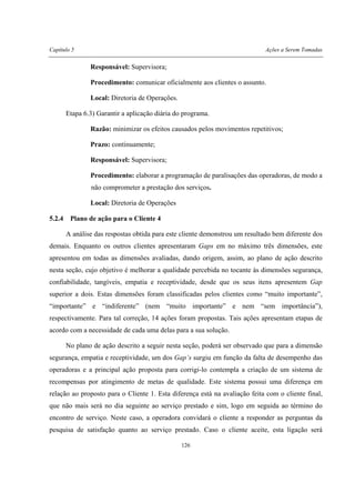 Capítulo 5 Ações a Serem Tomadas
126
Responsável: Supervisora;
Procedimento: comunicar oficialmente aos clientes o assunto.
Local: Diretoria de Operações.
Etapa 6.3) Garantir a aplicação diária do programa.
Razão: minimizar os efeitos causados pelos movimentos repetitivos;
Prazo: continuamente;
Responsável: Supervisora;
Procedimento: elaborar a programação de paralisações das operadoras, de modo a
não comprometer a prestação dos serviços.
Local: Diretoria de Operações
5.2.4 Plano de ação para o Cliente 4
A análise das respostas obtida para este cliente demonstrou um resultado bem diferente dos
demais. Enquanto os outros clientes apresentaram Gaps em no máximo três dimensões, este
apresentou em todas as dimensões avaliadas, dando origem, assim, ao plano de ação descrito
nesta seção, cujo objetivo é melhorar a qualidade percebida no tocante às dimensões segurança,
confiabilidade, tangíveis, empatia e receptividade, desde que os seus itens apresentem Gap
superior a dois. Estas dimensões foram classificadas pelos clientes como “muito importante”,
“importante” e “indiferente” (nem “muito importante” e nem “sem importância”),
respectivamente. Para tal correção, 14 ações foram propostas. Tais ações apresentam etapas de
acordo com a necessidade de cada uma delas para a sua solução.
No plano de ação descrito a seguir nesta seção, poderá ser observado que para a dimensão
segurança, empatia e receptividade, um dos Gap’s surgiu em função da falta de desempenho das
operadoras e a principal ação proposta para corrigi-lo contempla a criação de um sistema de
recompensas por atingimento de metas de qualidade. Este sistema possui uma diferença em
relação ao proposto para o Cliente 1. Esta diferença está na avaliação feita com o cliente final,
que não mais será no dia seguinte ao serviço prestado e sim, logo em seguida ao término do
encontro de serviço. Neste caso, a operadora convidará o cliente a responder as perguntas da
pesquisa de satisfação quanto ao serviço prestado. Caso o cliente aceite, esta ligação será
 