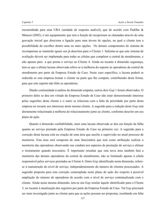 Capítulo 5 Ações a Serem Tomadas
127
encaminhada para uma URA (unidade de resposta audível), que de acordo com Padilha &
Matussi (2002), é um equipamento que tem a função de recepcionar as chamadas através de uma
gravação inicial que direciona a ligação para uma árvore de opções, na qual o cliente tem a
possibilidade de escolher dentre uma ou mais opções. Os demais componentes do sistema de
recompensas se manterão iguais aos já descritos para o Cliente 1. Salienta-se que este sistema de
avaliação deverá ser implantado para todas as células que compõem a central de atendimento, e
não apenas para a que presta o serviço ao Cliente 4. Ainda no tocante à dimensão segurança,
tem-se que a última lacuna observada refere-se à melhoria do suporte às operadoras da central de
atendimento por parte da Empresa Estudo de Caso. Neste caso específico, a lacuna poderá se
reduzida se esta empresa treinar o cliente na parte que lhe compete, contribuindo desta forma,
para que este suporte não falte as operadoras.
Dando continuidade à análise da dimensão empatia, outros dois Gap’s foram observados. O
primeiro deles se deu em virtude da Empresa Estudo de Caso não estar demonstrando interesse
pelas sugestões deste cliente e o outro se relaciona com a falta de prioridade por parte desta
empresa no tocante aos interesses deste mesmo cliente. A sugestão para a redução deste Gap está
diretamente relacionada à melhoria do relacionamento junto ao cliente, conforme descrito em seu
plano de ação.
Quanto à dimensão confiabilidade, mais uma lacuna observada se deu em função da falha
quanto ao serviço prestado pela Empresa Estudo de Caso na primeira vez. A sugestão para a
correção desta lacuna está na criação de uma área que auxilie a supervisão no atual processo de
monitoria. Esta área será composta de uma funcionária que terá como atribuição realizar a
monitoria das operadoras observando sua conduta nos aspectos de prestação de serviço e efetuar
o treinamento quando necessário. É importante ressaltar que esta nova área também fará a
monitoria das demais operadoras da central de atendimento, não se limitando apenas à célula
responsável pelos serviços prestados ao Cliente 4. Outro Gap identificado nesta dimensão, refere-
se à manutenção do nível de serviço, independentemente do número de clientes processados. A
sugestão proposta para esta correção contemplada neste plano de ação diz respeito à possível
ampliação do número de operadoras de acordo com o nível de serviço contratualizado com o
cliente. Ainda nesta mesma dimensão, tem-se um Gap similar àquele identificado para o Cliente
3, no tocante à atualização dos registros por parte da Empresa Estudo de Caso. Tal Gap precisará
ser mais investigado junto ao cliente para que as ações possam ser propostas, resultando em falta
 