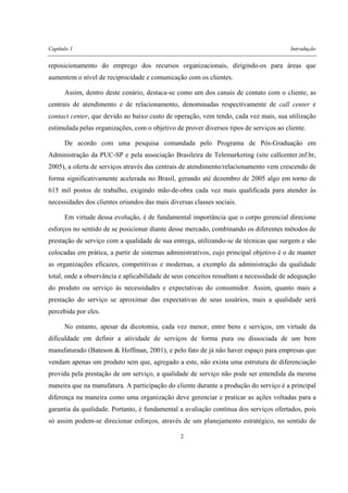 Capítulo 1 Introdução
2
reposicionamento do emprego dos recursos organizacionais, dirigindo-os para áreas que
aumentem o nível de reciprocidade e comunicação com os clientes.
Assim, dentro deste cenário, destaca-se como um dos canais de contato com o cliente, as
centrais de atendimento e de relacionamento, denominadas respectivamente de call center e
contact center, que devido ao baixo custo de operação, vem tendo, cada vez mais, sua utilização
estimulada pelas organizações, com o objetivo de prover diversos tipos de serviços ao cliente.
De acordo com uma pesquisa comandada pelo Programa de Pós-Graduação em
Administração da PUC-SP e pela associação Brasileira de Telemarketing (site callcenter.inf.br,
2005), a oferta de serviços através das centrais de atendimento/relacionamento vem crescendo de
forma significativamente acelerada no Brasil, gerando até dezembro de 2005 algo em torno de
615 mil postos de trabalho, exigindo mão-de-obra cada vez mais qualificada para atender às
necessidades dos clientes oriundos das mais diversas classes sociais.
Em virtude dessa evolução, é de fundamental importância que o corpo gerencial direcione
esforços no sentido de se posicionar diante desse mercado, combinando os diferentes métodos de
prestação de serviço com a qualidade de sua entrega, utilizando-se de técnicas que surgem e são
colocadas em prática, a partir de sistemas administrativos, cujo principal objetivo é o de manter
as organizações eficazes, competitivas e modernas, a exemplo da administração da qualidade
total, onde a observância e aplicabilidade de seus conceitos ressaltam a necessidade de adequação
do produto ou serviço às necessidades e expectativas do consumidor. Assim, quanto mais a
prestação do serviço se aproximar das expectativas de seus usuários, mais a qualidade será
percebida por eles.
No entanto, apesar da dicotomia, cada vez menor, entre bens e serviços, em virtude da
dificuldade em definir a atividade de serviços de forma pura ou dissociada de um bem
manufaturado (Bateson & Hoffman, 2001), e pelo fato de já não haver espaço para empresas que
vendam apenas um produto sem que, agregado a este, não exista uma estrutura de diferenciação
provida pela prestação de um serviço, a qualidade de serviço não pode ser entendida da mesma
maneira que na manufatura. A participação do cliente durante a produção do serviço é a principal
diferença na maneira como uma organização deve gerenciar e praticar as ações voltadas para a
garantia da qualidade. Portanto, é fundamental a avaliação contínua dos serviços ofertados, pois
só assim podem-se direcionar esforços, através de um planejamento estratégico, no sentido de
 