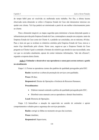 Capítulo 5 Ações a Serem Tomadas
128
de tempo hábil para ser resolvida ou melhorada neste trabalho. Por fim, a última lacuna
observada nesta dimensão se refere à Empresa Estudo de Caso não demonstrar interesse em
ajudar este cliente. Tal Gap poderá ser minimizado a partir de um melhor relacionamento junto
ao cliente.
Para a dimensão tangível, as etapas sugeridas para minimizar a lacuna detectada quanto a
infraestrutura provida pela Empresa Estudo de Caso, contemplam a atuação em conjunto, tanto da
Empresa Estudo de Caso como do Cliente 4, e poderão ser concluídas, em no máximo, 60 dias.
Para o item em que se avaliam os relatórios emitidos pela Empresa Estudo de Caso, tem-se o
maior Gap identificado pelo cliente. Neste caso, sugere-se que a Empresa Estudo de Caso
pergunte ao Cliente 4 qual o conteúdo e formato do relatório que atende às suas necessidade, uma
vez que os enviados atualmente, apesar de conter inúmeras informações, “não são eficazes”,
segundo a resposta deste cliente.
Ação 1: Estimular e desenvolver nas operadoras o senso para serem corteses e gentis
no atendimento
Etapa 1.1) Tornar as operadoras cientes dos padrões de qualidade perseguidos pela EEC.
Razão: incentivar a cultura de prestação de serviços com qualidade;
Prazo: 40 dias;
Responsável: Diretor de Operações e Gerência de Recursos Humanos;
Procedimentos:
• Elaborar manual contendo a política de qualidade perseguida pela EEC;
• Distribuir estes manuais com as operadoras e demais funcionários.
Local: Diretoria de Operações.
Etapa 1.2) Intensificar a atuação da supervisão no sentido de estimular e apoiar
comportamentos voltados para a segurança dos serviços prestados.
Razão: corrigir as falhas no momento em que elas ocorram;
Prazo: imediato;
Responsável: Supervisora;
 