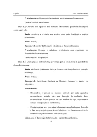 Capítulo 5 Ações a Serem Tomadas
129
Procedimento: realizar monitorias e orientar a operadora quando necessário.
Local: Central de Atendimento.
Etapa 1.3) Criar uma área específica para monitoria e treinamento que atuará em conjunto
com a supervisão.
Razão: monitorar a prestação dos serviços com maior freqüência e realizar
treinamentos;
Prazo: 50 dias;
Responsável: Diretor de Operações e Gerência de Recursos Humanos;
Procedimento: Recrutar e selecionar profissionais com experiência no
desempenho destas atividades.
Local: Diretoria de Operações.
Etapa 1.4) Criar ações de endomarketing específicas para a observância da qualidade na
dimensão segurança.
Razão: auxiliar no processo de absorção dos conceitos de qualidade na prestação
do serviço;
Prazo: 40 dias;
Responsável: Supervisora, Gerência de Recursos Humanos e técnico em
informática;
Procedimento:
• Desenvolver e colocar no monitor utilizado por cada operadora
recomendações voltadas para esta dimensão da qualidade. Estas
recomendações devem aparecer em cada monitor tão logo a operadora se
conecte a sua posição de atendimento;
• Confeccionar cartazes com ações voltadas para a qualidade nesta dimensão
e fixar nos principais pontos desta célula de serviço. Estes cartazes deverão
ser renovados periodicamente com novas ações.
Local: Área de Tecnologia da Informação e Central de Atendimento.
 