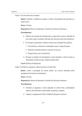 Capítulo 5 Ações a Serem Tomadas
130
Etapa 1.5) Criar sistema de avaliação.
Razão: Estimular o trabalho em equipe e avaliar o desempenho das operadoras e
supervisoras;
Prazo: 150 dias;
Responsável: Diretor de Operações e Gerência de Recursos Humanos;
Procedimentos:
• Elaborar um sistema de avaliação para a supervisão no qual a obtenção de
suas metas esteja vinculada à obtenção das metas por parte das operadoras;
• No tocante às operadoras, elaborar sistema que contemple três aspectos:
1 – Os estatísticos, referentes à assiduidade, atraso e tempo de pausa;
2 – Monitoria realizada durante o encontro de serviço;
3 – Pesquisa feita com o cliente final.
• Divulgar os padrões de desempenho a serem atingidos, a fim de tornar os
funcionários cientes do que a empresa espera deles.
Local: Diretoria de Operações.
Etapa 1.6) Elaborar a pesquisa e aplicá-la junto ao cliente final
Razão: avaliar a percepção do cliente quanto aos serviços prestados pelas
operadoras da Central de Atendimento;
Prazo: 150 dias;
Responsável: Diretor de Operações e Gerência de Recursos Humanos;
Procedimentos:
• Formular as perguntas a serem aplicadas ao cliente final, contemplando
aspectos das dimensões receptividade, segurança e empatia;
• Adquirir o equipamento URA (Unidade de Resposta Audível);
 