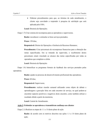 Capítulo 5 Ações a Serem Tomadas
131
• Elaborar procedimentos para que, ao término de cada atendimento, o
cliente seja convidado a responder à pesquisa de satisfação que será
aplicada pela URA.
Local: Diretoria de Operações.
Etapa 1.7) Criar sistema de recompensa para as operadoras e supervisoras.
Razão: reconhecer e estimular os bons serviços prestados;
Prazo: 150 dias;
Responsável: Diretor de Operações e Gerência de Recursos Humanos;
Procedimento: Criar percentuais de recompensas financeiras para a obtenção das
metas especificadas. Em se tratando da supervisão, o recebimento destes
percentuais estará vinculado ao alcance das metas especificadas por todas as
operadoras que compõem a célula.
Local: Diretoria de Operações
Etapa 1.8) Intensificar os programas formais de feedback dos serviços prestados pelas
operadoras.
Razão: ajudar no processo de desenvolvimento profissional das operadoras;
Prazo: 60 dias;
Responsável: Supervisora;
Procedimento: realizar reunião semanal utilizando como objeto de debate e
aprendizagem a gravação feita em cada encontro de serviço, na qual podem-se
encontrar aspectos positivos e negativos deste encontro, como também utilizar o
resultado obtido a partir da monitoria;
Local: Central de Atendimento.
Ação 2: Estimular as operadoras a transmitirem confiança aos clientes
Etapa 2.1) Realizar as etapas de 1.1 a 1.8 deste plano de ação.
Razão: de acordo com os motivos descritos nas ações 1.1 a 1.8 deste plano de
ação;
 