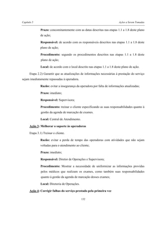Capítulo 5 Ações a Serem Tomadas
132
Prazo: concomitantemente com as datas descritas nas etapas 1.1 a 1.8 deste plano
de ação;
Responsável: de acordo com os responsáveis descritos nas etapas 1.1 a 1.8 deste
plano de ação;
Procedimento: segundo os procedimentos descritos nas etapas 1.1 a 1.8 deste
plano de ação;
Local: de acordo com o local descrito nas etapas 1.1 a 1.8 deste plano de ação.
Etapa 2.2) Garantir que as atualizações de informações necessárias à prestação do serviço
sejam imediatamente repassadas à operadora.
Razão: evitar a insegurança da operadora por falta de informações atualizadas;
Prazo: imediato;
Responsável: Supervisora;
Procedimento: treinar o cliente especificando as suas responsabilidades quanto à
gestão da agenda de marcação de exames.
Local: Central de Atendimento.
Ação 3: Melhorar o suporte às operadoras
Etapa 3.1) Treinar o cliente.
Razão: evitar a perda de tempo das operadoras com atividades que não sejam
voltadas para o atendimento ao cliente;
Prazo: imediato;
Responsável: Diretor de Operações e Supervisora;
Procedimento: Mostrar a necessidade de uniformizar as informações providas
pelos médicos que realizam os exames, como também suas responsabilidades
quanto à gestão da agenda de marcação desses exames;
Local: Diretoria de Operações.
Ação 4: Corrigir falhas do serviço prestado pela primeira vez
 