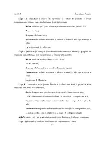 Capítulo 5 Ações a Serem Tomadas
133
Etapa 4.1) Intensificar a atuação da supervisão no sentido de estimular e apoiar
comportamentos voltados para a confiabilidade do serviço prestado.
Razão: contribuir para que o serviço seja feito corretamente da primeira vez.
Prazo: imediato;
Responsável: Supervisora;
Procedimento: realizar monitorias e orientar a operadora tão logo aconteça a
falha;
Local: Central de Atendimento.
Etapa 4.2) Garantir que tudo que foi acordado durante o encontro do serviço, por parte da
operadora, seja confirmado com o cliente antes de finalizar este encontro.
Razão: confirmar a entrega do serviço ao cliente.
Prazo: imediato;
Responsável: funcionária da nova área de monitoria geral;
Procedimento: realizar monitorias e orientar a operadora tão logo aconteça a
falha;
Local: Área de Monitoria.
Etapa 4.3) Intensificar os programas formais de feedback dos serviços prestados pelas
operadoras da Central de Atendimento.
Razão: de acordo com o motivo descrito na etapa 1.8 deste plano de ação.
Prazo: concomitantemente com a data descrita na etapa 1.8 deste plano de ação;
Responsável: de acordo com os responsáveis descritos na etapa 1.8 deste plano de
ação;
Procedimento: segundo o procedimento descrito na etapa 1.8 deste plano de ação;
Local: de acordo com o local proposto na etapa 1.8 deste plano de ação.
Ação 5: Manter o nível de serviço independentemente do número de clientes processados
Etapa 5.1) Redefinir o padrão de atendimento em conjunto com o cliente.
 