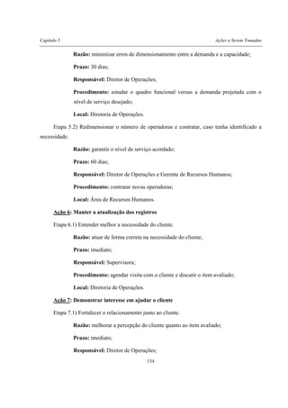 Capítulo 5 Ações a Serem Tomadas
134
Razão: minimizar erros de dimensionamento entre a demanda e a capacidade;
Prazo: 30 dias;
Responsável: Diretor de Operações;
Procedimento: estudar o quadro funcional versus a demanda projetada com o
nível de serviço desejado;
Local: Diretoria de Operações.
Etapa 5.2) Redimensionar o número de operadoras e contratar, caso tenha identificado a
necessidade.
Razão: garantir o nível de serviço acordado;
Prazo: 60 dias;
Responsável: Diretor de Operações e Gerente de Recursos Humanos;
Procedimento: contratar novas operadoras;
Local: Área de Recursos Humanos.
Ação 6: Manter a atualização dos registros
Etapa 6.1) Entender melhor a necessidade do cliente.
Razão: atuar de forma correta na necessidade do cliente;
Prazo: imediato;
Responsável: Supervisora;
Procedimento: agendar visita com o cliente e discutir o item avaliado;
Local: Diretoria de Operações.
Ação 7: Demonstrar interesse em ajudar o cliente
Etapa 7.1) Fortalecer o relacionamento junto ao cliente.
Razão: melhorar a percepção do cliente quanto ao item avaliado;
Prazo: imediato;
Responsável: Diretor de Operações;
 