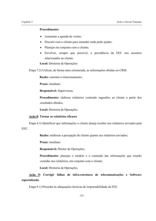 Capítulo 5 Ações a Serem Tomadas
135
Procedimento:
• Aumentar a agenda de visitas;
• Discutir com o cliente para entender onde pode ajudar;
• Planejar em conjunto com o cliente;
• Envolver, sempre que possível, a presidência da EEC nos assuntos
relacionados ao cliente.
Local: Diretoria de Operações
Etapa 7.2) Utilizar, de forma mais estruturada, as informações obtidas no CRM.
Razão: estreitar o relacionamento;
Prazo: imediato;
Responsável: Supervisora;
Procedimento: elaborar relatórios contendo sugestões ao cliente a partir dos
resultados obtidos;
Local: Diretoria de Operações.
Ação 8: Tornar os relatórios eficazes
Etapa 8.1) Identificar que informações o cliente deseja receber nos relatórios enviados pela
EEC.
Razão: melhorar a percepção do cliente quanto aos relatórios enviados;
Prazo: imediato;
Responsável: Diretor de Operações;
Procedimento: planejar o modelo e o conteúdo das informações que estarão
contidas nos relatórios, em conjunto com o cliente;
Local: Diretoria de Operações.
Ação 9: Corrigir falhas de infra-estrutura de telecomunicações e Software
especializado
Etapa 9.1) Proceder às adequações técnicas de responsabilidade da EEC.
 