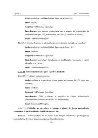 Capítulo 5 Ações a Serem Tomadas
136
Razão: minimizar a indisponibilidade da prestação do serviço;
Prazo: 60 dias;
Responsável: Diretor de Operações;
Procedimento: providenciar contingência para o circuito de comunicação de
dados que interliga a EEC ao sistema de marcação de consultas do cliente 4;
Local: Diretoria de Operações.
Etapa 9.2) Solicitar do cliente as adequações em seu sistema de marcação de consultas.
Razão: minimizar a indisponibilidade da prestação do serviço;
Prazo: imediato;
Responsável: Diretor de Operações;
Procedimento: especificar formalmente as modificações necessárias a serem
efetuadas pelo cliente;
Local: Diretoria de Operações.
Ação 10: Demonstrar interesse pelas sugestões do cliente
Etapa 10.1) Fortalecer o relacionamento.
Razão: melhorar a percepção do cliente quanto ao interesse da EEC pelas suas
sugestões;
Prazo: imediato;
Responsável: Diretor de Operações;
Procedimento: Ouvir e discutir as sugestões do cliente, argumentando
embasadamente, caso não possa acatá-las integralmente;
Local: Diretoria de Operações.
Ação 11: Estimular as operadoras a atender o cliente de forma customizada,
entendendo as particularidades específicas de cada um
Etapa 11.1) realizar as etapas 1.1 a 1.8 deste plano de ação, considerando que as ações de
endomarketing devem ser direcionadas para a dimensão empatia.
 