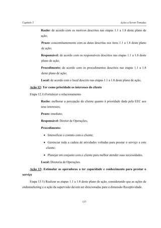 Capítulo 5 Ações a Serem Tomadas
137
Razão: de acordo com os motivos descritos nas etapas 1.1 a 1.8 deste plano de
ação;
Prazo: concomitantemente com as datas descritas nos itens 1.1 a 1.8 deste plano
de ação;
Responsável: de acordo com os responsáveis descritos nas etapas 1.1 a 1.8 deste
plano de ação;
Procedimento: de acordo com os procedimentos descritos nas etapas 1.1 a 1.8
deste plano de ação;
Local: de acordo com o local descrito nas etapas 1.1 a 1.8 deste plano de ação;
Ação 12: Ter como prioridade os interesses do cliente
Etapa 12.1) Fortalecer o relacionamento.
Razão: melhorar a percepção do cliente quanto à prioridade dada pela EEC aos
seus interesses;
Prazo: imediato;
Responsável: Diretor de Operações;
Procedimento:
• Intensificar o contato com o cliente;
• Gerenciar toda a cadeia de atividades voltadas para prestar o serviço a este
cliente;
• Planejar em conjunto com o cliente para melhor atender suas necessidades.
Local: Diretoria de Operações.
Ação 13: Estimular as operadoras a ter capacidade e conhecimento para prestar o
serviço
Etapa 13.1) Realizar as etapas 1.1 a 1.8 deste plano de ação, considerando que as ações de
endomarketing e a ação da supervisão devem ser direcionadas para a dimensão Receptividade.
 