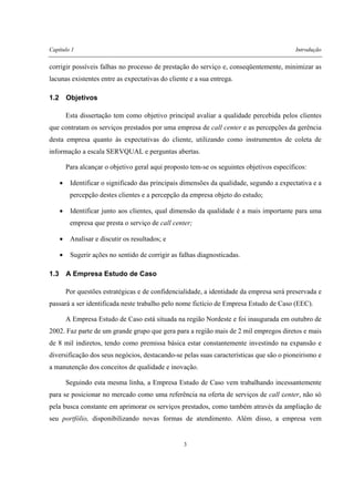 Capítulo 1 Introdução
3
corrigir possíveis falhas no processo de prestação do serviço e, conseqüentemente, minimizar as
lacunas existentes entre as expectativas do cliente e a sua entrega.
1.2 Objetivos
Esta dissertação tem como objetivo principal avaliar a qualidade percebida pelos clientes
que contratam os serviços prestados por uma empresa de call center e as percepções da gerência
desta empresa quanto às expectativas do cliente, utilizando como instrumentos de coleta de
informação a escala SERVQUAL e perguntas abertas.
Para alcançar o objetivo geral aqui proposto tem-se os seguintes objetivos específicos:
• Identificar o significado das principais dimensões da qualidade, segundo a expectativa e a
percepção destes clientes e a percepção da empresa objeto do estudo;
• Identificar junto aos clientes, qual dimensão da qualidade é a mais importante para uma
empresa que presta o serviço de call center;
• Analisar e discutir os resultados; e
• Sugerir ações no sentido de corrigir as falhas diagnosticadas.
1.3 A Empresa Estudo de Caso
Por questões estratégicas e de confidencialidade, a identidade da empresa será preservada e
passará a ser identificada neste trabalho pelo nome fictício de Empresa Estudo de Caso (EEC).
A Empresa Estudo de Caso está situada na região Nordeste e foi inaugurada em outubro de
2002. Faz parte de um grande grupo que gera para a região mais de 2 mil empregos diretos e mais
de 8 mil indiretos, tendo como premissa básica estar constantemente investindo na expansão e
diversificação dos seus negócios, destacando-se pelas suas características que são o pioneirismo e
a manutenção dos conceitos de qualidade e inovação.
Seguindo esta mesma linha, a Empresa Estudo de Caso vem trabalhando incessantemente
para se posicionar no mercado como uma referência na oferta de serviços de call center, não só
pela busca constante em aprimorar os serviços prestados, como também através da ampliação de
seu portfólio, disponibilizando novas formas de atendimento. Além disso, a empresa vem
 