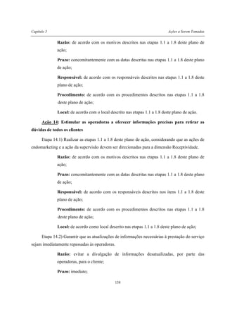 Capítulo 5 Ações a Serem Tomadas
138
Razão: de acordo com os motivos descritos nas etapas 1.1 a 1.8 deste plano de
ação;
Prazo: concomitantemente com as datas descritas nas etapas 1.1 a 1.8 deste plano
de ação;
Responsável: de acordo com os responsáveis descritos nas etapas 1.1 a 1.8 deste
plano de ação;
Procedimento: de acordo com os procedimentos descritos nas etapas 1.1 a 1.8
deste plano de ação;
Local: de acordo com o local descrito nas etapas 1.1 a 1.8 deste plano de ação.
Ação 14: Estimular as operadoras a oferecer informações precisas para retirar as
dúvidas de todos os clientes
Etapa 14.1) Realizar as etapas 1.1 a 1.8 deste plano de ação, considerando que as ações de
endomarketing e a ação da supervisão devem ser direcionadas para a dimensão Receptividade.
Razão: de acordo com os motivos descritos nas etapas 1.1 a 1.8 deste plano de
ação;
Prazo: concomitantemente com as datas descritas nas etapas 1.1 a 1.8 deste plano
de ação;
Responsável: de acordo com os responsáveis descritos nos itens 1.1 a 1.8 deste
plano de ação;
Procedimento: de acordo com os procedimentos descritos nas etapas 1.1 a 1.8
deste plano de ação;
Local: de acordo como local descrito nas etapas 1.1 a 1.8 deste plano de ação;
Etapa 14.2) Garantir que as atualizações de informações necessárias à prestação do serviço
sejam imediatamente repassadas às operadoras.
Razão: evitar a divulgação de informações desatualizadas, por parte das
operadoras, para o cliente;
Prazo: imediato;
 