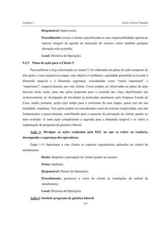 Capítulo 5 Ações a Serem Tomadas
139
Responsável: Supervisora;
Procedimento: treinar o cliente especificando as suas responsabilidades quanto ao
repasse integral da agenda de marcação de exames, como também qualquer
alteração nela ocorrida;
Local: Diretoria de Operações.
5.2.5 Plano de ação para o Cliente 5
Para melhorar o Gap relacionado ao cliente 5, foi elaborado um plano de ação composto de
três ações, e suas respectivas etapas, cujo objetivo é melhorar a qualidade percebida no tocante à
dimensão tangível e à dimensão segurança, consideradas como “muito importante” e
“importante”, respectivamente, por este cliente. Como podem ser observadas no plano de ação
descrito nesta seção, duas das ações propostas para a correção dos Gaps identificados são
exclusivamente de divulgação de atividades já praticadas atualmente pela Empresa Estudo de
Caso, sendo, portanto, ações cujo tempo para a conclusão de suas etapas, quase que em sua
totalidade, imediatas. Tais ações podem ser consideradas como de extrema simplicidade, mas são
fundamentais e possivelmente, contribuirão para o aumento da percepção do cliente quanto ao
item avaliado. A outra ação complementa a sugestão para a dimensão tangível e se refere à
implantação do programa de ginástica laboral.
Ação 1: Divulgar as ações realizadas pela EEC no que se refere ao conforto,
desempenho e segurança das operadoras
Etapa 1.1) Apresentar a este cliente os aspectos ergonômicos aplicados na central de
atendimento.
Razão: despertar a percepção do cliente quanto ao assunto;
Prazo: imediato;
Responsável: Diretor de Operações;
Procedimento: promover a visita do cliente às instalações da central de
atendimento;
Local: Diretoria de Operações.
Ação 2: Instituir programa de ginática laboral
 