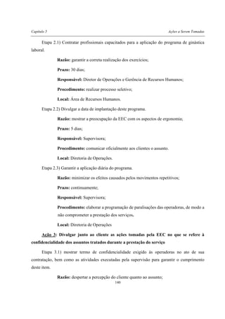 Capítulo 5 Ações a Serem Tomadas
140
Etapa 2.1) Contratar profissionais capacitados para a aplicação do programa de ginástica
laboral.
Razão: garantir a correta realização dos exercícios;
Prazo: 30 dias;
Responsável: Diretor de Operações e Gerência de Recursos Humanos;
Procedimento: realizar processo seletivo;
Local: Área de Recursos Humanos.
Etapa 2.2) Divulgar a data de implantação deste programa.
Razão: mostrar a preocupação da EEC com os aspectos de ergonomia;
Prazo: 5 dias;
Responsável: Supervisora;
Procedimento: comunicar oficialmente aos clientes o assunto.
Local: Diretoria de Operações.
Etapa 2.3) Garantir a aplicação diária do programa.
Razão: minimizar os efeitos causados pelos movimentos repetitivos;
Prazo: continuamente;
Responsável: Supervisora;
Procedimento: elaborar a programação de paralisações das operadoras, de modo a
não comprometer a prestação dos serviços.
Local: Diretoria de Operações
Ação 3: Divulgar junto ao cliente as ações tomadas pela EEC no que se refere à
confidencialidade dos assuntos tratados durante a prestação do serviço
Etapa 3.1) mostrar termo de confidencialidade exigido às operadoras no ato de sua
contratação, bem como as atividades executadas pela supervisão para garantir o cumprimento
deste item.
Razão: despertar a percepção do cliente quanto ao assunto;
 