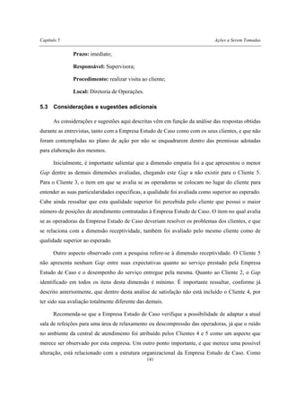 Capítulo 5 Ações a Serem Tomadas
141
Prazo: imediato;
Responsável: Supervisora;
Procedimento: realizar visita ao cliente;
Local: Diretoria de Operações.
5.3 Considerações e sugestões adicionais
As considerações e sugestões aqui descritas vêm em função da análise das respostas obtidas
durante as entrevistas, tanto com a Empresa Estudo de Caso como com os seus clientes, e que não
foram contempladas no plano de ação por não se enquadrarem dentro das premissas adotadas
para elaboração dos mesmos.
Inicialmente, é importante salientar que a dimensão empatia foi a que apresentou o menor
Gap dentre as demais dimensões avaliadas, chegando este Gap a não existir para o Cliente 5.
Para o Cliente 3, o item em que se avalia se as operadoras se colocam no lugar do cliente para
entender as suas particularidades específicas, a qualidade foi avaliada como superior ao esperado.
Cabe ainda ressaltar que esta qualidade superior foi percebida pelo cliente que possui o maior
número de posições de atendimento contratadas à Empresa Estudo de Caso. O item no qual avalia
se as operadoras da Empresa Estudo de Caso deveriam resolver os problemas dos clientes, e que
se relaciona com a dimensão receptividade, também foi avaliado pelo mesmo cliente como de
qualidade superior ao esperado.
Outro aspecto observado com a pesquisa refere-se à dimensão receptividade. O Cliente 5
não apresenta nenhum Gap entre suas expectativas quanto ao serviço prestado pela Empresa
Estudo de Caso e o desempenho do serviço entregue pela mesma. Quanto ao Cliente 2, o Gap
identificado em todos os itens desta dimensão é mínimo. É importante ressaltar, conforme já
descrito anteriormente, que dentro desta análise de satisfação não está incluído o Cliente 4, por
ter sido sua avaliação totalmente diferente das demais.
Recomenda-se que a Empresa Estudo de Caso verifique a possibilidade de adaptar a atual
sala de refeições para uma área de relaxamento ou descompressão das operadoras, já que o ruído
no ambiente da central de atendimento foi atribuído pelos Clientes 4 e 5 como um aspecto que
merece ser observado por esta empresa. Um outro ponto importante, e que merece uma possível
alteração, está relacionado com a estrutura organizacional da Empresa Estudo de Caso. Como
 