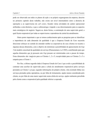 Capítulo 5 Ações a Serem Tomadas
142
pode ser observado em todos os planos de ação e no próprio organograma da empresa, descrito
no primeiro capítulo deste trabalho, não existe um nível intermediário entre a diretoria de
operações a as supervisoras do call center, ficando várias atividades de caráter operacional
atribuídas a esta diretoria, o que a sobrecarrega e impede o seu direcionamento para os aspectos
mais estratégicos do negócio. Sugere-se, desta forma, a contratação de uma supervisão geral, a
qual ficaria responsável por todas as supervisoras e operadoras da central de atendimento.
Outro ponto importante e que se tomou conhecimento após as pesquisas para se identificar
a importância de cada dimensão da qualidade é que a Empresa Estudo de Caso necessita
direcionar esforços no sentido de entender melhor as expectativas de seus clientes no tocante a
algumas dessas dimensões, com o objetivo de minimizar a possibilidade de aparecimento do Gap
5 do modelo conceitual da qualidade em serviço (Parasuraman et al.1985), contribuindo para que
aquelas dimensões que já possuem este Gap possam ser minimizadas com o passar do tempo.
Estas dimensões são: tangíveis para os Clientes 1, 2 e 5; receptividade para os Clientes 2 e 5 e
empatia para o Cliente 1.
Por fim, a última sugestão dada à Empresa Estudo de Caso é que avalie a possibilidade de
contratar uma auxiliar de supervisão para a célula de atendimento responsável pelos serviços
prestados ao Cliente 3, já que, segundo informações do próprio cliente, vêm existindo falhas nos
serviços prestados pelas operadoras, ou por falta de treinamento, opção menos considerada pelo
cliente, ou por falta de uma maior supervisão nesta célula de serviço, opção realmente percebida
pelo cliente como a responsável pela qualidade inferior a esperada.
 
