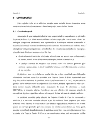 Capítulo 6 Conclusões
143
6 CONCLUSÕES
Este capítulo avalia se os objetivos traçados neste trabalho foram alcançados, como
também relata as limitações ao estudo e formula sugestões para trabalhos futuros.
6.1 Conclusão geral
A migração de uma sociedade industrial para uma sociedade preocupada com as atividades
de prestação de serviço, aliado a um cenário de extrema competição, vem tornando a busca por
vantagem competitiva fundamental para a permanência de qualquer empresa no mercado. A
maioria dos autores é unânime em afirmar que um dos fatores fundamentais que contribui para a
obtenção da vantagem competitiva é a aplicabilidade dos conceitos da qualidade, que pressupõe a
observância de dois importantes aspectos. São eles:
• O entendimento dos critérios priorizados pelos clientes, por ser esta uma melhor maneira
de atender, através de um planejamento estratégico, às suas expectativas; e
• A aferição contínua da percepção dos clientes acerca dos serviços prestados pela
empresa, o que evidencia os possíveis déficits, tornando possível à intervenção no sentido
de sua correção.
O objetivo a que este trabalho se propôs foi o de avaliar a qualidade percebida pelos
clientes que contratam os serviços prestados pela Empresa Estudo de Caso, representada pelo
Gap 5 do modelo conceitual da qualidade em serviço (Parasuraman et al.1985), e a percepção da
gerência desta empresa quanto às expectativas dos clientes, também representadas pelo Gap 1
deste mesmo modelo, utilizando como instrumento de coleta de informação a escala
SERVQUAL e perguntas abertas. Acredita-se que este objetivo foi alcançado através da
execução de objetivos específicos referenciados a partir da base teórica e do método escolhido.
A qualidade percebida pelos clientes da Empresa Estudo de Caso foi mensurada e
analisada, e a partir dos resultados obtidos, ações de melhorias foram propostas para serem
efetuadas com o objetivo de solucionar os Gaps entre as expectativas e percepções dos clientes
quanto aos serviços prestados por essa empresa. Os clientes demonstraram, de forma geral,
entender o significado de cada dimensão da qualidade em serviços e sua importância nos serviços
prestados pela Empresa Estudo de Caso, o que complementa ainda mais as respostas obtidas
 
