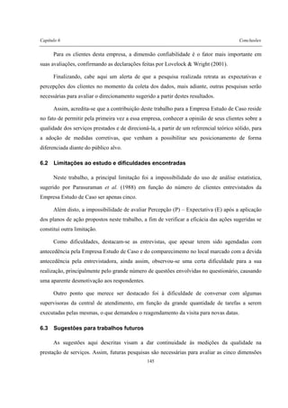 Capítulo 6 Conclusões
145
Para os clientes desta empresa, a dimensão confiabilidade é o fator mais importante em
suas avaliações, confirmando as declarações feitas por Lovelock & Wright (2001).
Finalizando, cabe aqui um alerta de que a pesquisa realizada retrata as expectativas e
percepções dos clientes no momento da coleta dos dados, mais adiante, outras pesquisas serão
necessárias para avaliar o direcionamento sugerido a partir destes resultados.
Assim, acredita-se que a contribuição deste trabalho para a Empresa Estudo de Caso reside
no fato de permitir pela primeira vez a essa empresa, conhecer a opinião de seus clientes sobre a
qualidade dos serviços prestados e de direcioná-la, a partir de um referencial teórico sólido, para
a adoção de medidas corretivas, que venham a possibilitar seu posicionamento de forma
diferenciada diante do público alvo.
6.2 Limitações ao estudo e dificuldades encontradas
Neste trabalho, a principal limitação foi a impossibilidade do uso de análise estatística,
sugerido por Parasuraman et al. (1988) em função do número de clientes entrevistados da
Empresa Estudo de Caso ser apenas cinco.
Além disto, a impossibilidade de avaliar Percepção (P) – Expectativa (E) após a aplicação
dos planos de ação propostos neste trabalho, a fim de verificar a eficácia das ações sugeridas se
constitui outra limitação.
Como dificuldades, destacam-se as entrevistas, que apesar terem sido agendadas com
antecedência pela Empresa Estudo de Caso e do comparecimento no local marcado com a devida
antecedência pela entrevistadora, ainda assim, observou-se uma certa dificuldade para a sua
realização, principalmente pelo grande número de questões envolvidas no questionário, causando
uma aparente desmotivação aos respondentes.
Outro ponto que merece ser destacado foi à dificuldade de conversar com algumas
supervisoras da central de atendimento, em função da grande quantidade de tarefas a serem
executadas pelas mesmas, o que demandou o reagendamento da visita para novas datas.
6.3 Sugestões para trabalhos futuros
As sugestões aqui descritas visam a dar continuidade às medições da qualidade na
prestação de serviços. Assim, futuras pesquisas são necessárias para avaliar as cinco dimensões
 
