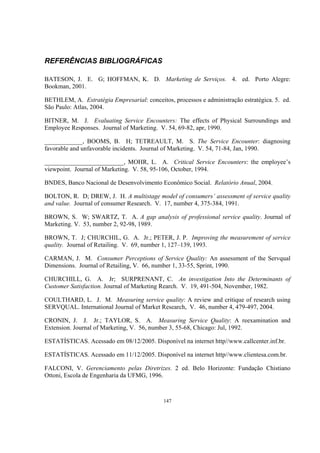 147
REFERÊNCIAS BIBLIOGRÁFICAS
BATESON, J. E. G; HOFFMAN, K. D. Marketing de Serviços. 4. ed. Porto Alegre:
Bookman, 2001.
BETHLEM, A. Estratégia Empresarial: conceitos, processos e administração estratégica. 5. ed.
São Paulo: Atlas, 2004.
BITNER, M. J. Evaluating Service Encounters: The effects of Physical Surroundings and
Employee Responses. Journal of Marketing. V. 54, 69-82, apr, 1990.
____________, BOOMS, B. H; TETREAULT, M. S. The Service Encounter: diagnosing
favorable and unfavorable incidents. Journal of Marketing. V. 54, 71-84, Jan, 1990.
_________________________, MOHR, L. A. Critical Service Encounters: the employee’s
viewpoint. Journal of Marketing. V. 58, 95-106, October, 1994.
BNDES, Banco Nacional de Desenvolvimento Econômico Social. Relatório Anual, 2004.
BOLTON, R. D; DREW, J. H. A multistage model of consumers’ assessment of service quality
and value. Journal of consumer Research. V. 17, number 4, 375-384, 1991.
BROWN, S. W; SWARTZ, T. A. A gap analysis of professional service quality. Journal of
Marketing. V. 53, number 2, 92-98, 1989.
BROWN, T. J; CHURCHIL, G. A. Jr.; PETER, J. P. Improving the measurement of service
quality. Journal of Retailing. V. 69, number 1, 127–139, 1993.
CARMAN, J. M. Consumer Perceptions of Service Quality: An assessment of the Servqual
Dimensions. Journal of Retailing, V. 66, number 1, 33-55, Sprint, 1990.
CHURCHILL, G. A. Jr; SURPRENANT, C. An investigation Into the Determinants of
Customer Satisfaction. Journal of Marketing Rearch. V. 19, 491-504, November, 1982.
COULTHARD, L. J. M. Measuring service quality: A review and critique of research using
SERVQUAL. International Journal of Market Research, V. 46, number 4, 479-497, 2004.
CRONIN, J. J. Jr.; TAYLOR, S. A. Measuring Service Quality: A reexamination and
Extension. Journal of Marketing, V. 56, number 3, 55-68, Chicago: Jul, 1992.
ESTATÍSTICAS. Acessado em 08/12/2005. Disponível na internet http//www.callcenter.inf.br.
ESTATÍSTICAS. Acessado em 11/12/2005. Disponível na internet http//www.clientesa.com.br.
FALCONI, V. Gerenciamento pelas Diretrizes. 2 ed. Belo Horizonte: Fundação Chistiano
Ottoni, Escola de Engenharia da UFMG, 1996.
 