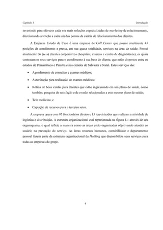 Capítulo 1 Introdução
4
investindo para oferecer cada vez mais soluções especializadas de marketing de relacionamento,
direcionando a tenção a cada um dos pontos da cadeia de relacionamento dos clientes.
A Empresa Estudo de Caso é uma empresa de Call Center que possui atualmente 45
posições de atendimento e presta, em sua quase totalidade, serviços na área de saúde. Possui
atualmente 06 (seis) clientes corporativos (hospitais, clínicas e centro de diagnósticos), os quais
contratam os seus serviços para o atendimento à sua base de cliente, que estão dispersos entre os
estados de Pernambuco e Paraíba e nas cidades de Salvador e Natal. Estes serviços são:
• Agendamento de consultas e exames médicos;
• Autorização para realização de exames médicos;
• Rotina de boas vindas para clientes que estão ingressando em um plano de saúde, como
também, pesquisa de satisfação e de evasão relacionadas a este mesmo plano de saúde;
• Tele medicina; e
• Captação de recursos para o terceiro setor.
A empresa opera com 95 funcionários diretos e 15 terceirizados que realizam a atividade de
logística e distribuição. A estrutura organizacional está representada na figura 1.1 através de seu
organograma, o qual reflete a maneira como as áreas estão organizadas objetivando atender ao
usuário na prestação do serviço. As áreas recursos humanos, contabilidade e departamento
pessoal fazem parte da estrutura organizacional da Holding que disponibiliza seus serviços para
todas as empresas do grupo.
 