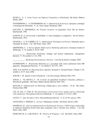 148
FILHO, L. S. L. Como Tornar sua Empresa Competitiva e Globalizada. São Paulo: Makron
Books, 2000.
FITZSIMMONS, J. A; FITZSIMMONS, M. J. Administração de Serviços: operações, estratégia
e tecnologia da informação. 4. ed. Porto Alegre: Bookman, 2005.
GALVÃO, C; MENDONÇA, M. Fazendo Acontecer na Qualidade Total. Rio de Janeiro:
Qualitymark, 1996.
GARVIN, D. A. Gerenciando a Qualidade: A visão estratégica e competitiva. Rio de Janeiro:
Qualitymark, 1992.
GIANESI, I. G. N; CORRÊA, H. L. Administração Estratégica de Serviços: Operações para a
satisfação do cliente. 1 ed. São Paulo: Atlas, 1994.
GRÖNROOS, C. A. Service Quality Model and its Marketing Aplications. European Journal of
Marketing. V. 18, number 4, 36-44, 1984.
_____________. Relationship Marketing: strategic and tactical implications. manegemnet
decision. V. 34, number 4, 5-14, 1996.
_____________. Marketing Gerenciamento e Serviços. 2 ed. Rio de Janeiro: Campus, 2003.
GUMMESSON, E. Relationship Marketing as a paradigm shift: some conclusions from 30R
approach. Management Decision. V. 34, number 4, 267-272, 1997.
JAIN, S. K; GUPTA, G. Measuring Sevice Quality: Servqual vs. Servperf Scales. Vikalpa. V.29,
number 2, 25-37, June, 2004.
JURAM, J. M. Quality Control Handbook. 3 ed. Nova Iorque, McGraw-Hill, 1974.
JURAN, J. M; GRYNA, F. M. Controle da Qualidade handbook: Conceitos, políticas e
filosofia da qualidade. São Paulo: Makron Books-McGraw-Hill, 1991.
KOTLER, P. Administração de Marketing: Edição para o novo milênio. 10 ed. São Paulo:
Prentice Hall, 2000.
LEE, H; LEE, Y; YOO, D. The determinants of perceived service quality and its relationship
with satisfaction. The Journal of Services Marketing. V. 14, number 3, 217-231, 2000.
LEVITT, T. After the Sales is Over. Harvard Business Review. V. 61, 87-93, sep-oct, 1983.
LOVELOCK, C; WRIGHT, L. Serviços: Marketing e Gestão. São Paulo: Saraiva, 2001.
MADRUGA, R. Guia de implementação de Marketing de Serviços e CRM: O que e como todas
as empresas brasileiras devem fazer para conquistar, reter e encantar seus clientes. 1 ed. São
Paulo: Atlas, 2004.
MARCONI, M. A ; LAKATOS, E. M. Técnicas de Pesquisas. 5 ed. São Paulo: Atlas, 2002.
 