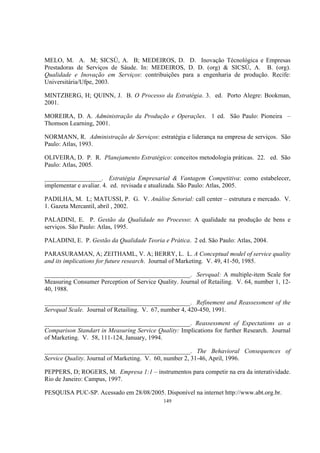 149
MELO, M. A. M; SICSÚ, A. B; MEDEIROS, D. D. Inovação Técnológica e Empresas
Prestadoras de Serviços de Sáude. In: MEDEIROS, D. D. (org) & SICSÚ, A. B. (org).
Qualidade e Inovação em Serviços: contribuições para a engenharia de produção. Recife:
Universitária/Ufpe, 2003.
MINTZBERG, H; QUINN, J. B. O Processo da Estratégia. 3. ed. Porto Alegre: Bookman,
2001.
MOREIRA, D. A. Administração da Produção e Operações. 1 ed. São Paulo: Pioneira –
Thomson Learning, 2001.
NORMANN, R. Administração de Serviços: estratégia e liderança na empresa de serviços. São
Paulo: Atlas, 1993.
OLIVEIRA, D. P. R. Planejamento Estratégico: conceitos metodologia práticas. 22. ed. São
Paulo: Atlas, 2005.
__________________. Estratégia Empresarial & Vantagem Competitiva: como estabelecer,
implementar e avaliar. 4. ed. revisada e atualizada. São Paulo: Atlas, 2005.
PADILHA, M. L; MATUSSI, P. G. V. Análise Setorial: call center – estrutura e mercado. V.
1. Gazeta Mercantil, abril , 2002.
PALADINI, E. P. Gestão da Qualidade no Processo: A qualidade na produção de bens e
serviços. São Paulo: Atlas, 1995.
PALADINI, E. P. Gestão da Qualidade Teoria e Prática. 2 ed. São Paulo: Atlas, 2004.
PARASURAMAN, A; ZEITHAML, V. A; BERRY, L. L. A Conceptual model of service quality
and its implications for future research. Journal of Marketing. V. 49, 41-50, 1985.
______________________________________________. Servqual: A multiple-item Scale for
Measuring Consumer Perception of Service Quality. Journal of Retailing. V. 64, number 1, 12-
40, 1988.
______________________________________________. Refinement and Reassessment of the
Servqual Scale. Journal of Retailing. V. 67, number 4, 420-450, 1991.
______________________________________________. Reassessment of Expectations as a
Comparison Standart in Measuring Service Quality: Implications for further Research. Journal
of Marketing. V. 58, 111-124, January, 1994.
______________________________________________. The Behavioral Consequences of
Service Quality. Journal of Marketing. V. 60, number 2, 31-46, April, 1996.
PEPPERS, D; ROGERS, M. Empresa 1:1 – instrumentos para competir na era da interatividade.
Rio de Janeiro: Campus, 1997.
PESQUISA PUC-SP. Acessado em 28/08/2005. Disponível na internet http://www.abt.org.br.
 