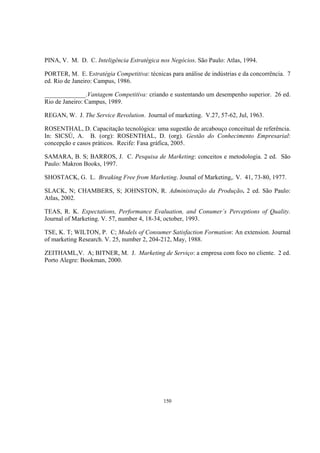 150
PINA, V. M. D. C. Inteligência Estratégica nos Negócios. São Paulo: Atlas, 1994.
PORTER, M. E. Estratégia Competitiva: técnicas para análise de indústrias e da concorrência. 7
ed. Rio de Janeiro: Campus, 1986.
_____________.Vantagem Competitiva: criando e sustentando um desempenho superior. 26 ed.
Rio de Janeiro: Campus, 1989.
REGAN, W. J. The Service Revolution. Journal of marketing. V.27, 57-62, Jul, 1963.
ROSENTHAL, D. Capacitação tecnológica: uma sugestão de arcabouço conceitual de referência.
In: SICSÚ, A. B. (org): ROSENTHAL, D. (org). Gestão do Conhecimento Empresarial:
concepção e casos práticos. Recife: Fasa gráfica, 2005.
SAMARA, B. S; BARROS, J. C. Pesquisa de Marketing: conceitos e metodologia. 2 ed. São
Paulo: Makron Books, 1997.
SHOSTACK, G. L. Breaking Free from Marketing. Jounal of Marketing,. V. 41, 73-80, 1977.
SLACK, N; CHAMBERS, S; JOHNSTON, R. Administração da Produção. 2 ed. São Paulo:
Atlas, 2002.
TEAS, R. K. Expectations, Performance Evaluation, and Conumer´s Perceptions of Quality.
Journal of Marketing. V. 57, number 4, 18-34, october, 1993.
TSE, K. T; WILTON, P. C; Models of Consumer Satisfaction Formation: An extension. Journal
of marketing Research. V. 25, number 2, 204-212, May, 1988.
ZEITHAML,V. A; BITNER, M. J. Marketing de Serviço: a empresa com foco no cliente. 2 ed.
Porto Alegre: Bookman, 2000.
 