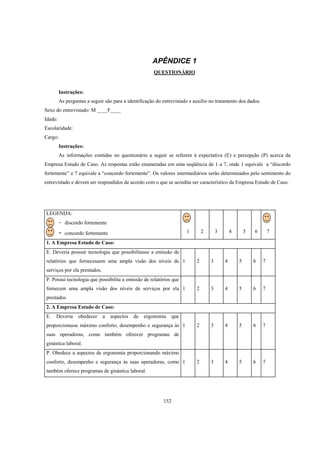 152
APÊNDICE 1
QUESTIONÁRIO
Instruções:
As perguntas a seguir são para a identificação do entrevistado e auxílio no tratamento dos dados.
Sexo do entrevistado: M ____F____
Idade:
Escolaridade:
Cargo:
Instruções:
As informações contidas no questionário a seguir se referem à expectativa (E) e percepção (P) acerca da
Empresa Estudo de Caso. As respostas estão enumeradas em uma seqüência de 1 a 7, onde 1 equivale a “discordo
fortemente” e 7 equivale a “concordo fortemente”. Os valores intermediários serão determinados pelo sentimento do
entrevistado e devem ser respondidos de acordo com o que se acredita ser característico da Empresa Estudo de Caso.
LEGENDA:
- discordo fortemente
- concordo fortemente 1 2 3 4 5 6 7
1. A Empresa Estudo de Caso:
E. Deveria possuir tecnologia que possibilitasse a emissão de
relatórios que fornecessem uma ampla visão dos níveis de
serviços por ela prestados.
1 2 3 4 5 6 7
P. Possui tecnologia que possibilita a emissão de relatórios que
fornecem uma ampla visão dos níveis de serviços por ela
prestados
1 2 3 4 5 6 7
2. A Empresa Estudo de Caso:
E. Deveria obedecer a aspectos de ergonomia que
proporcionasse máximo conforto, desempenho e segurança às
suas operadoras, como também oferecer programas de
ginástica laboral.
1 2 3 4 5 6 7
P. Obedece a aspectos de ergonomia proporcionando máximo
conforto, desempenho e segurança às suas operadoras, como
também oferece programas de ginástica laboral.
1 2 3 4 5 6 7
 