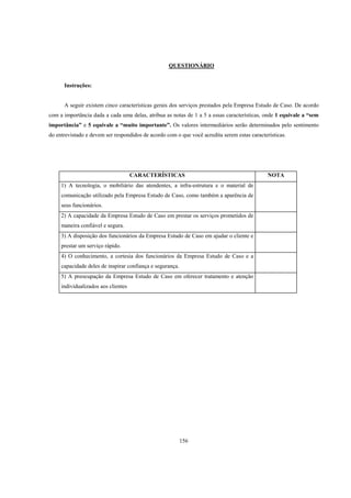 156
QUESTIONÁRIO
Instruções:
A seguir existem cinco características gerais dos serviços prestados pela Empresa Estudo de Caso. De acordo
com a importância dada a cada uma delas, atribua as notas de 1 a 5 a essas características, onde 1 equivale a “sem
importância” e 5 equivale a “muito importante”. Os valores intermediários serão determinados pelo sentimento
do entrevistado e devem ser respondidos de acordo com o que você acredita serem estas características.
CARACTERÍSTICAS NOTA
1) A tecnologia, o mobiliário das atendentes, a infra-estrutura e o material de
comunicação utilizado pela Empresa Estudo de Caso, como também a aparência de
seus funcionários.
2) A capacidade da Empresa Estudo de Caso em prestar os serviços prometidos de
maneira confiável e segura.
3) A disposição dos funcionários da Empresa Estudo de Caso em ajudar o cliente e
prestar um serviço rápido.
4) O conhecimento, a cortesia dos funcionários da Empresa Estudo de Caso e a
capacidade deles de inspirar confiança e segurança.
5) A preocupação da Empresa Estudo de Caso em oferecer tratamento e atenção
individualizados aos clientes
 