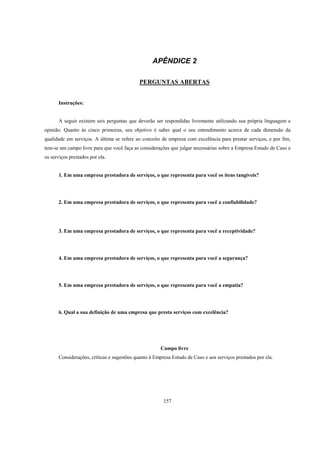 157
APÊNDICE 2
PERGUNTAS ABERTAS
Instruções:
A seguir existem seis perguntas que deverão ser respondidas livremente utilizando sua própria linguagem e
opinião. Quanto às cinco primeiras, seu objetivo é saber qual o seu entendimento acerca de cada dimensão da
qualidade em serviços. A última se refere ao conceito de empresa com excelência para prestar serviços, e por fim,
tem-se um campo livre para que você faça as considerações que julgar necessárias sobre a Empresa Estudo de Caso e
os serviços prestados por ela.
1. Em uma empresa prestadora de serviços, o que representa para você os itens tangíveis?
2. Em uma empresa prestadora de serviços, o que representa para você a confiabilidade?
3. Em uma empresa prestadora de serviços, o que representa para você a receptividade?
4. Em uma empresa prestadora de serviços, o que representa para você a segurança?
5. Em uma empresa prestadora de serviços, o que representa para você a empatia?
6. Qual a sua definição de uma empresa que presta serviços com excelência?
Campo livre
Considerações, críticas e sugestões quanto à Empresa Estudo de Caso e aos serviços prestados por ela.
 