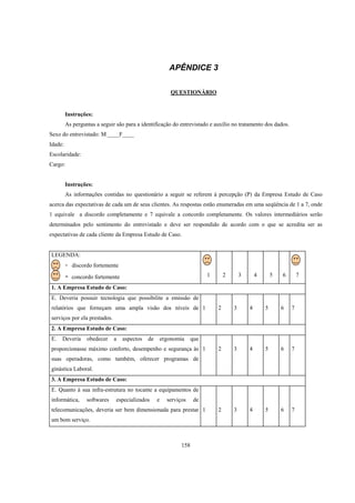 158
APÊNDICE 3
QUESTIONÁRIO
Instruções:
As perguntas a seguir são para a identificação do entrevistado e auxílio no tratamento dos dados.
Sexo do entrevistado: M ____F____
Idade:
Escolaridade:
Cargo:
Instruções:
As informações contidas no questionário a seguir se referem à percepção (P) da Empresa Estudo de Caso
acerca das expectativas de cada um de seus clientes. As respostas estão enumeradas em uma seqüência de 1 a 7, onde
1 equivale a discordo completamente e 7 equivale a concordo completamente. Os valores intermediários serão
determinados pelo sentimento do entrevistado e deve ser respondido de acordo com o que se acredita ser as
expectativas de cada cliente da Empresa Estudo de Caso.
LEGENDA:
- discordo fortemente
- concordo fortemente 1 2 3 4 5 6 7
1. A Empresa Estudo de Caso:
E. Deveria possuir tecnologia que possibilite a emissão de
relatórios que forneçam uma ampla visão dos níveis de
serviços por ela prestados.
1 2 3 4 5 6 7
2. A Empresa Estudo de Caso:
E. Deveria obedecer a aspectos de ergonomia que
proporcionasse máximo conforto, desempenho e segurança às
suas operadoras, como também, oferecer programas de
ginástica Laboral.
1 2 3 4 5 6 7
3. A Empresa Estudo de Caso:
E. Quanto à sua infra-estrutura no tocante a equipamentos de
informática, softwares especializados e serviços de
telecomunicações, deveria ser bem dimensionada para prestar
um bom serviço.
1 2 3 4 5 6 7
 