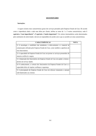 161
QUESTIONÁRIO
Instruções:
A seguir existem cinco características gerais dos serviços prestados pela Empresa Estudo de Caso. De acordo
como a importância dada a cada uma delas por cliente, atribua as notas de 1 a 5 nestas características, onde 1
equivale a “sem importância” e 5 equivale a “muito importante”. Os valores intermediários serão determinados
pelo sentimento do entrevistado e devem ser respondidos de acordo com o que se acredita ser estas características.
CARACTERÍSTICAS NOTA
1) A tecnologia, o mobiliário das atendentes, a infra-estrutura e o material de
comunicação utilizado pela Empresa Estudo de Caso, como também a aparência de
seus funcionários.
2) A capacidade da Empresa Estudo de Caso em prestar os serviços prometidos de
maneira confiável e segura.
3) A disposição dos funcionários da Empresa Estudo de Caso em ajudar o cliente e
prestar um serviço rápido.
4) O conhecimento, a cortesia dos funcionários da Empresa Estudo de Caso e a
capacidade deles de inspirar confiança e segurança.
5) A preocupação da Empresa Estudo de Caso em oferecer tratamento e atenção
individualizados aos clientes
 