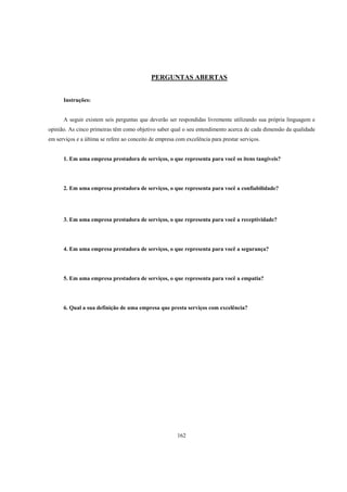 162
PERGUNTAS ABERTAS
Instruções:
A seguir existem seis perguntas que deverão ser respondidas livremente utilizando sua própria linguagem e
opinião. As cinco primeiras têm como objetivo saber qual o seu entendimento acerca de cada dimensão da qualidade
em serviços e a última se refere ao conceito de empresa com excelência para prestar serviços.
1. Em uma empresa prestadora de serviços, o que representa para você os itens tangíveis?
2. Em uma empresa prestadora de serviços, o que representa para você a confiabilidade?
3. Em uma empresa prestadora de serviços, o que representa para você a receptividade?
4. Em uma empresa prestadora de serviços, o que representa para você a segurança?
5. Em uma empresa prestadora de serviços, o que representa para você a empatia?
6. Qual a sua definição de uma empresa que presta serviços com excelência?
 